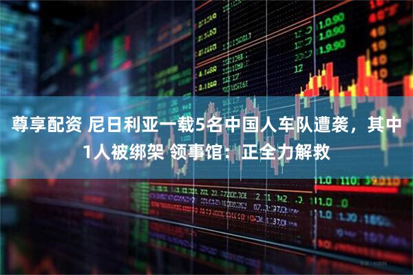 尊享配资 尼日利亚一载5名中国人车队遭袭，其中1人被绑架 领事馆：正全力解救