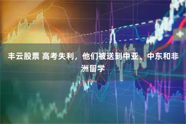 丰云股票 高考失利，他们被送到中亚、中东和非洲留学