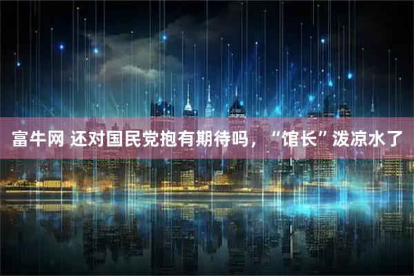 富牛网 还对国民党抱有期待吗，“馆长”泼凉水了
