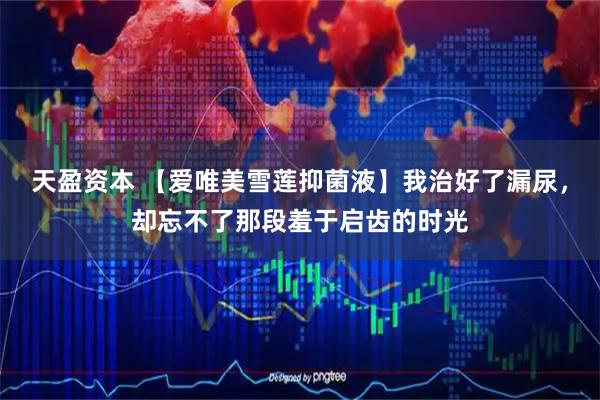 天盈资本 【爱唯美雪莲抑菌液】我治好了漏尿，却忘不了那段羞于启齿的时光