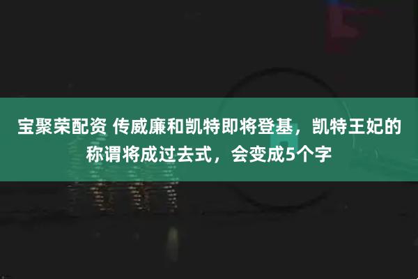 宝聚荣配资 传威廉和凯特即将登基，凯特王妃的称谓将成过去式，会变成5个字