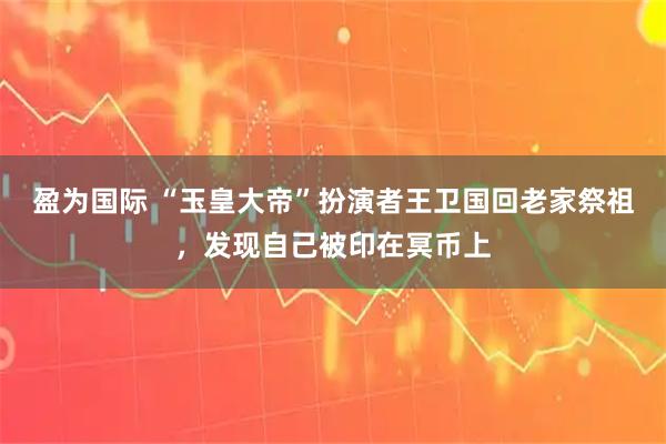 盈为国际 “玉皇大帝”扮演者王卫国回老家祭祖，发现自己被印在冥币上