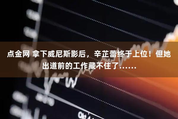 点金网 拿下威尼斯影后，辛芷蕾终于上位！但她出道前的工作藏不住了……