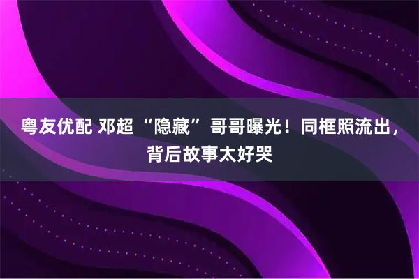 粤友优配 邓超 “隐藏” 哥哥曝光！同框照流出，背后故事太好哭