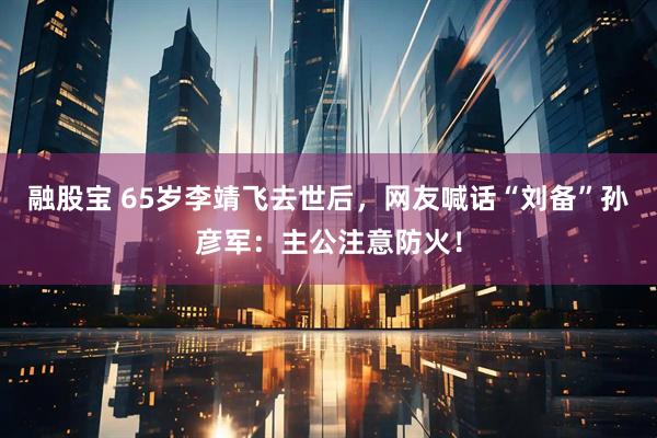 融股宝 65岁李靖飞去世后，网友喊话“刘备”孙彦军：主公注意防火！