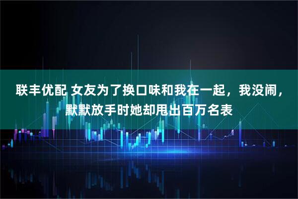 联丰优配 女友为了换口味和我在一起，我没闹，默默放手时她却甩出百万名表