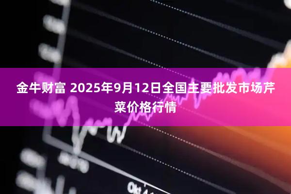 金牛财富 2025年9月12日全国主要批发市场芹菜价格行情