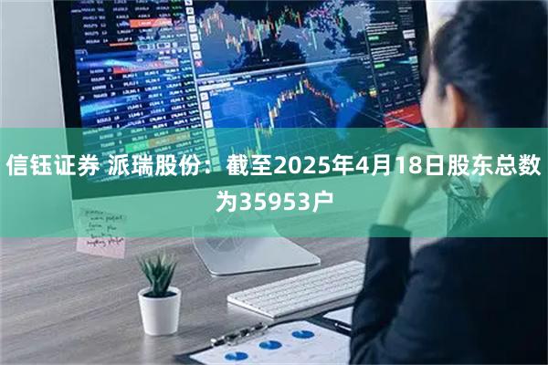 信钰证券 派瑞股份：截至2025年4月18日股东总数为35953户