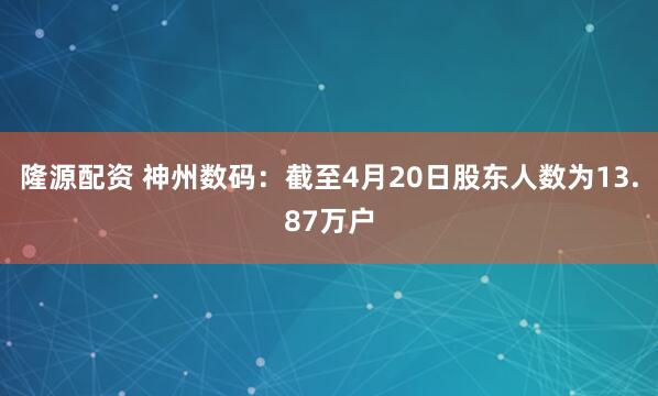 隆源配资 神州数码：截至4月20日股东人数为13.87万户