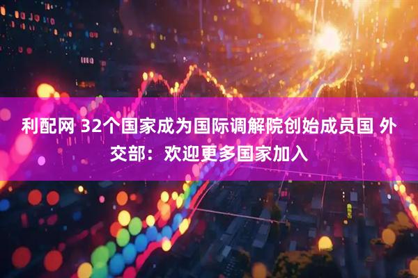利配网 32个国家成为国际调解院创始成员国 外交部：欢迎更多国家加入