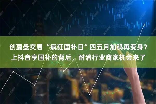 创赢盘交易 “疯狂国补日”四五月加码再变身？上抖音享国补的背后，耐消行业商家机会来了