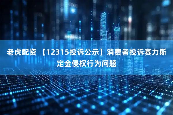 老虎配资 【12315投诉公示】消费者投诉赛力斯定金侵权行为问题