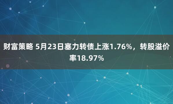 财富策略 5月23日塞力转债上涨1.76%，转股溢价率18.97%