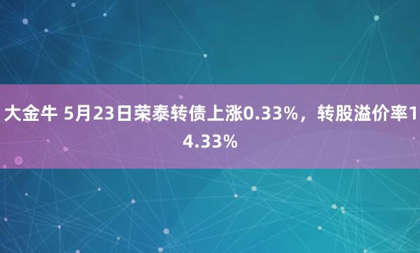 大金牛 5月23日荣泰转债上涨0.33%，转股溢价率14.33%