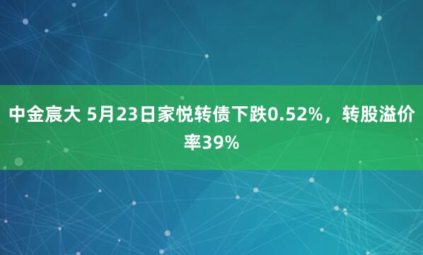 中金宸大 5月23日家悦转债下跌0.52%，转股溢价率39%