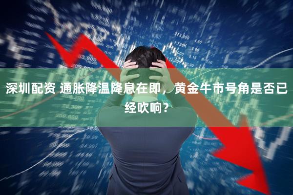 深圳配资 通胀降温降息在即，黄金牛市号角是否已经吹响？