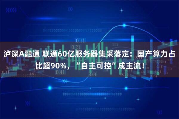 泸深A融通 联通60亿服务器集采落定：国产算力占比超90%，“自主可控”成主流！