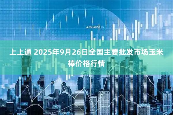 上上通 2025年9月26日全国主要批发市场玉米棒价格行情