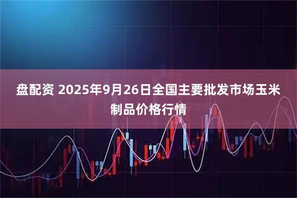 盘配资 2025年9月26日全国主要批发市场玉米制品价格行情