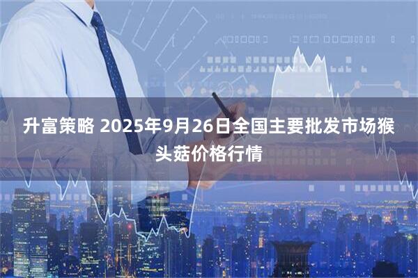 升富策略 2025年9月26日全国主要批发市场猴头菇价格行情