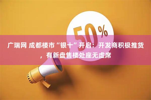 广瑞网 成都楼市“银十”开启：开发商积极推货，有新盘售楼处座无虚席