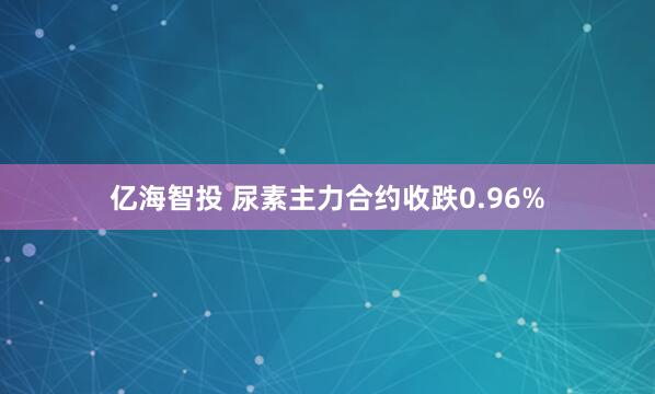 亿海智投 尿素主力合约收跌0.96%