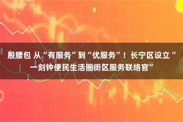 股腰包 从“有服务”到“优服务”！长宁区设立“一刻钟便民生活圈街区服务联络官”