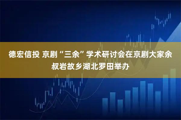 德宏信投 京剧“三余”学术研讨会在京剧大家余叔岩故乡湖北罗田举办