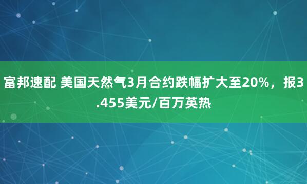 富邦速配 美国天然气3月合约跌幅扩大至20%，报3.455美元/百万英热