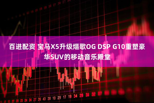 百进配资 宝马X5升级熰歌OG DSP G10重塑豪华SUV的移动音乐殿堂