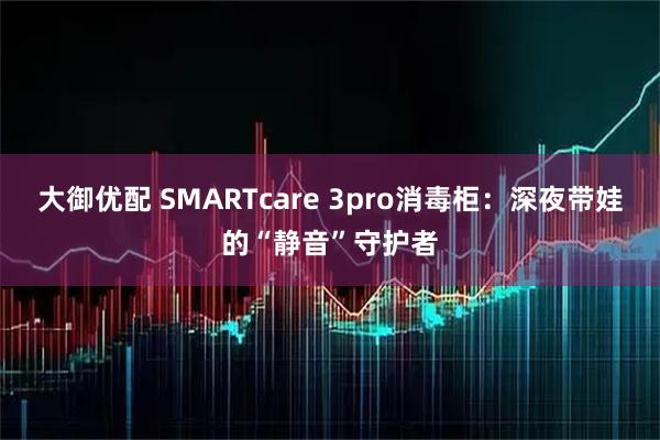 大御优配 SMARTcare 3pro消毒柜：深夜带娃的“静音”守护者