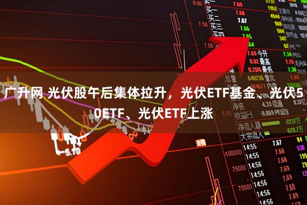 广升网 光伏股午后集体拉升，光伏ETF基金、光伏50ETF、光伏ETF上涨