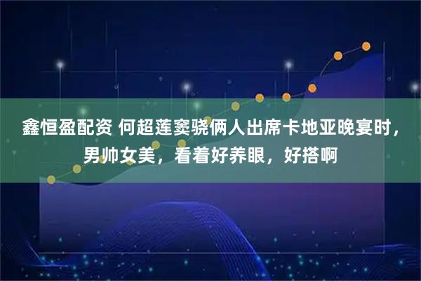 鑫恒盈配资 何超莲窦骁俩人出席卡地亚晚宴时，男帅女美，看着好养眼，好搭啊