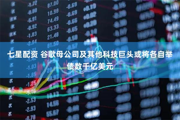 七星配资 谷歌母公司及其他科技巨头或将各自举债数千亿美元
