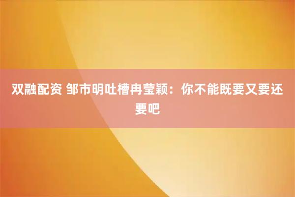 双融配资 邹市明吐槽冉莹颖：你不能既要又要还要吧