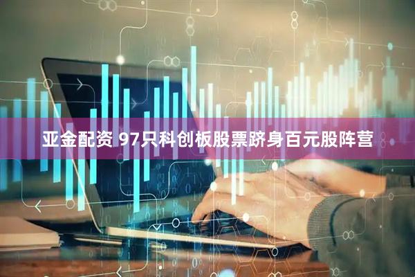 亚金配资 97只科创板股票跻身百元股阵营